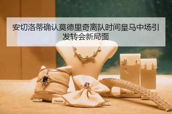 安切洛蒂确认莫德里奇离队时间皇马中场引发转会新局面
