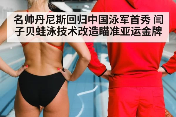 名帅丹尼斯回归中国泳军首秀 闫子贝蛙泳技术改造瞄准亚运金牌
