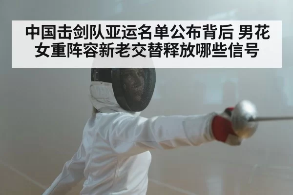 中国击剑队亚运名单公布背后 男花女重阵容新老交替释放哪些信号