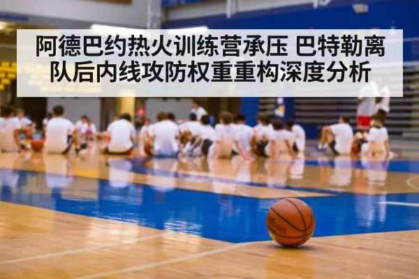 阿德巴约热火训练营承压 巴特勒离队后内线攻防权重重构深度分析
