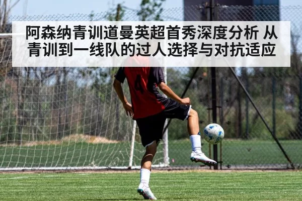 阿森纳青训道曼英超首秀深度分析 从青训到一线队的过人选择与对抗适应
